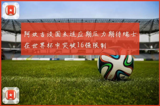 阿坎吉谈国米适应期压力期待瑞士在世界杯中突破16强限制