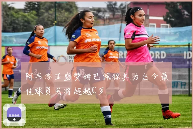 阿韦洛亚盛赞姆巴佩称其为当今最佳球员或将超越C罗