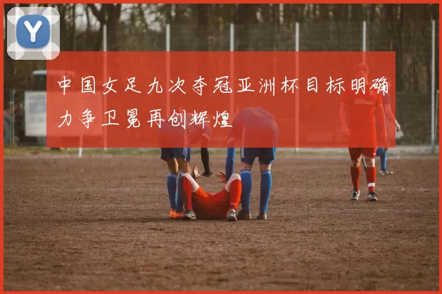 中国女足九次夺冠亚洲杯目标明确力争卫冕再创辉煌