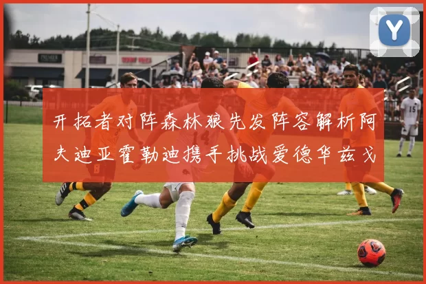开拓者对阵森林狼先发阵容解析阿夫迪亚霍勒迪携手挑战爱德华兹戈贝尔
