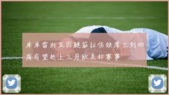 库库雷利亚因腿筋拉伤缺席三到四周有望赶上三月欧美杯赛事