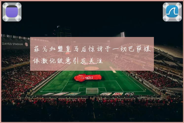 菲戈加盟皇马后惊讶于一切巴萨媒体激化敌意引发关注