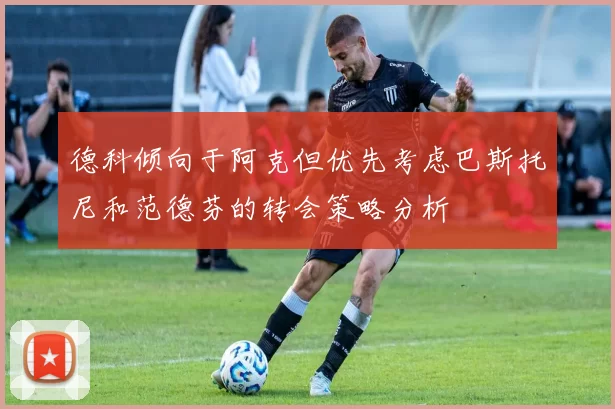 德科倾向于阿克但优先考虑巴斯托尼和范德芬的转会策略分析
