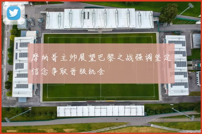摩纳哥主帅展望巴黎之战强调坚定信念争取晋级机会