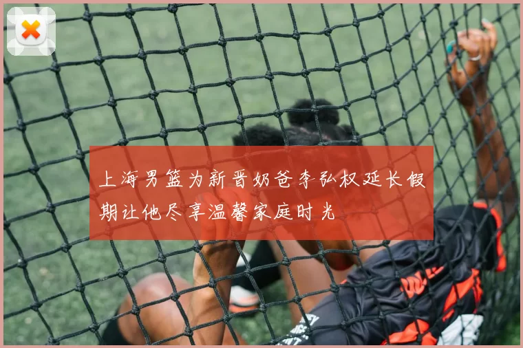 上海男篮为新晋奶爸李弘权延长假期让他尽享温馨家庭时光