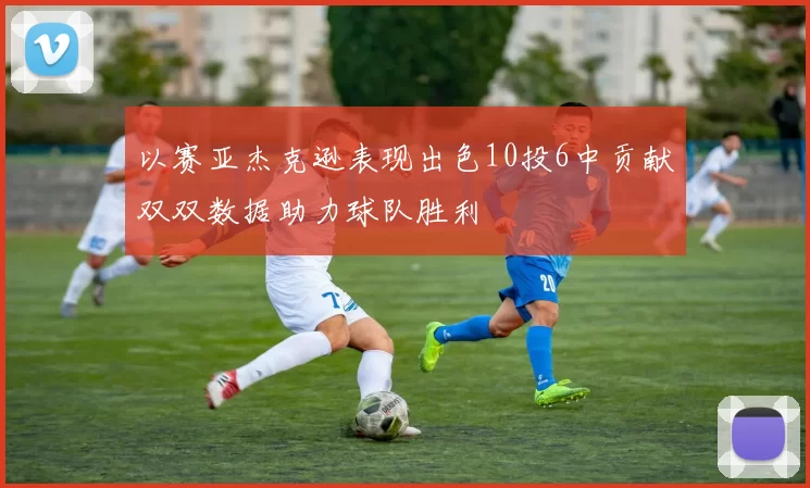 以赛亚杰克逊表现出色10投6中贡献双双数据助力球队胜利
