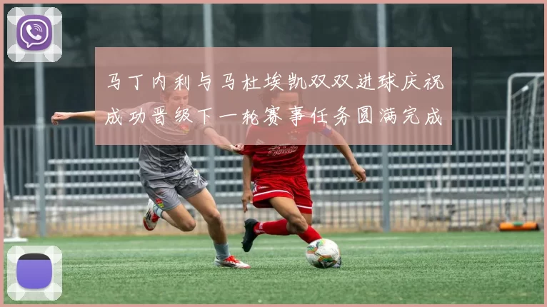 马丁内利与马杜埃凯双双进球庆祝成功晋级下一轮赛事任务圆满完成