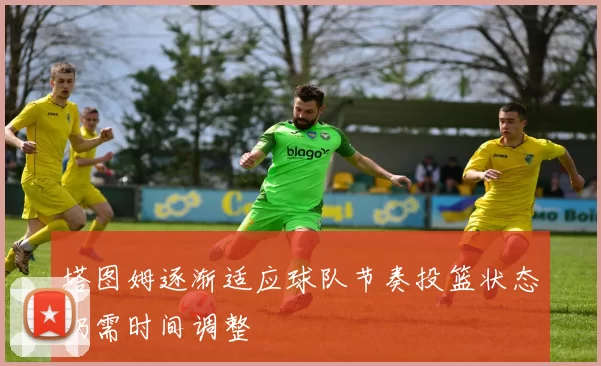 塔图姆逐渐适应球队节奏投篮状态仍需时间调整