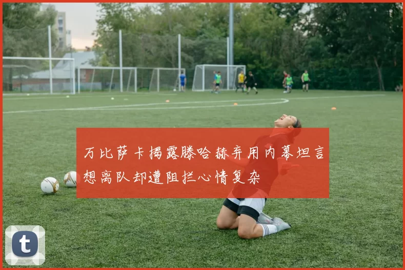 万比萨卡揭露滕哈赫弃用内幕坦言想离队却遭阻拦心情复杂