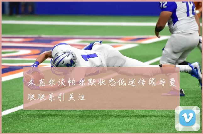 米克尔谈帕尔默状态低迷传闻与曼联联系引关注