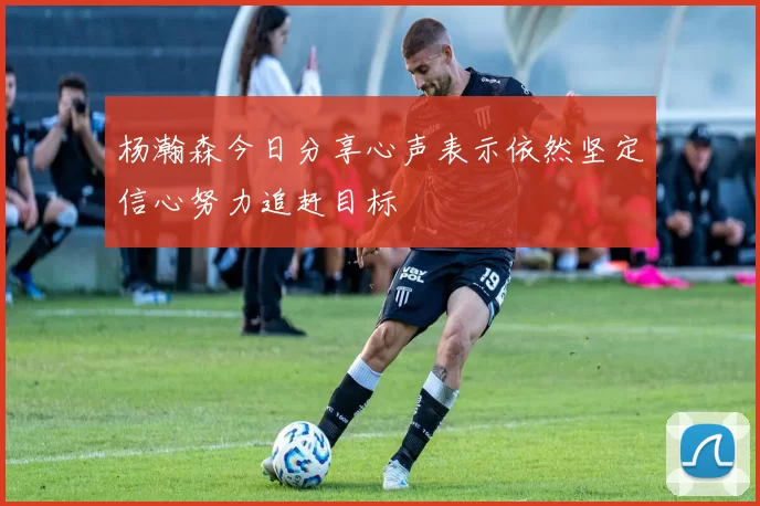 杨瀚森今日分享心声表示依然坚定信心努力追赶目标