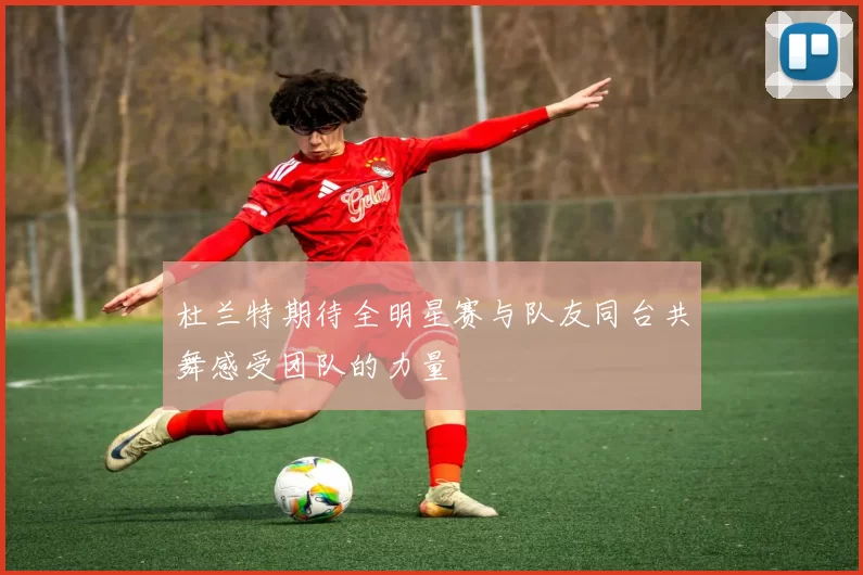 杜兰特期待全明星赛与队友同台共舞感受团队的力量