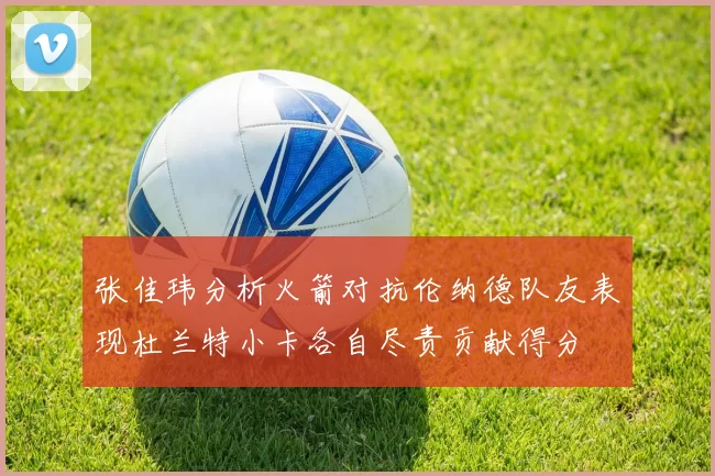 张佳玮分析火箭对抗伦纳德队友表现杜兰特小卡各自尽责贡献得分