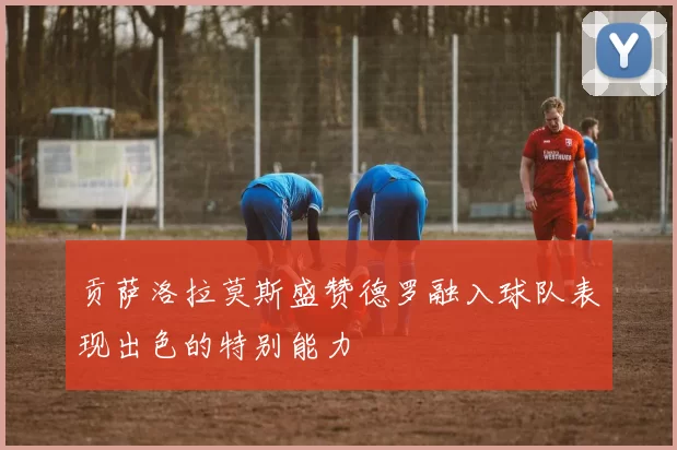 贡萨洛拉莫斯盛赞德罗融入球队表现出色的特别能力