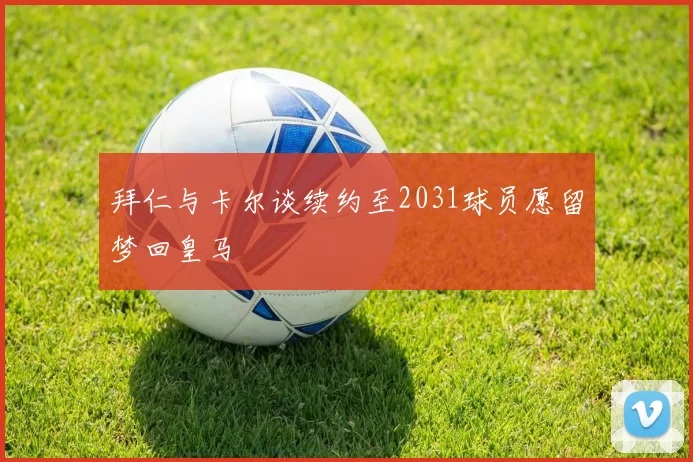 拜仁与卡尔谈续约至2031球员愿留梦回皇马