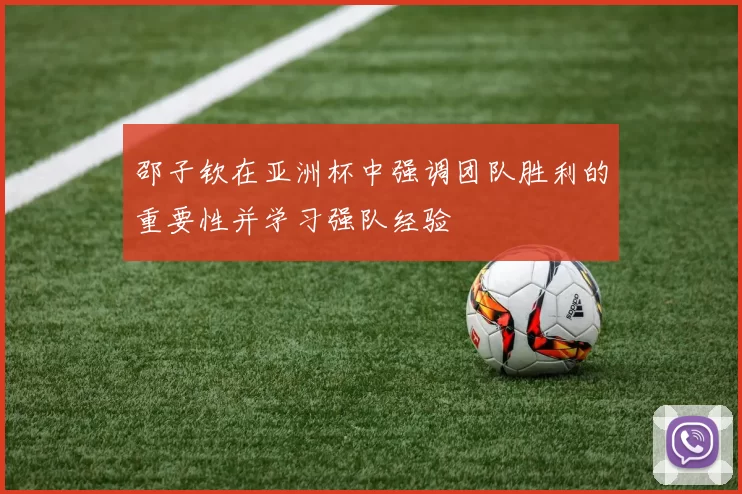 邵子钦在亚洲杯中强调团队胜利的重要性并学习强队经验