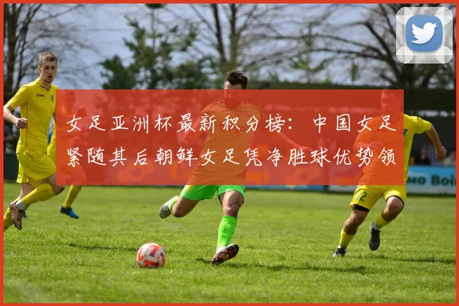 女足亚洲杯最新积分榜：中国女足紧随其后朝鲜女足凭净胜球优势领跑