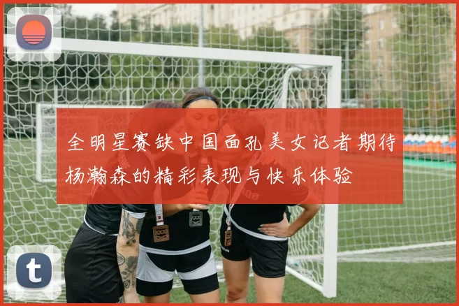 全明星赛缺中国面孔美女记者期待杨瀚森的精彩表现与快乐体验