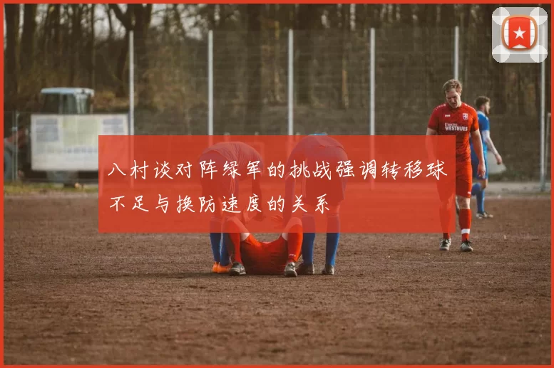 八村谈对阵绿军的挑战强调转移球不足与换防速度的关系