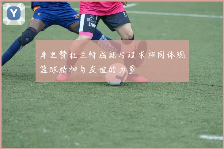 库里赞杜兰特成就与追求相同体现篮球精神与友谊的力量